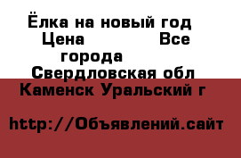 Ёлка на новый год › Цена ­ 30 000 - Все города  »    . Свердловская обл.,Каменск-Уральский г.